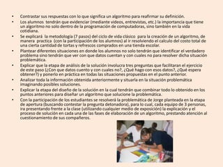 • Contrastar sus respuestas con lo que significa un algoritmo para reafirmar su definición.
• Los alumnos tendrán que evidenciar (mediante videos, entrevistas, etc.) la importancia que tiene
un algoritmo no solo dentro de la programación de computadoras, sino también en la vida
cotidiana.
• Se explicará la metodología (7 pasos) del ciclo de vida clásico para la creación de un algoritmo, de
manera practica (con la participación de los alumnos) al ir resolviendo el calculo del costo total de
una cierta cantidad de tortas y refrescos comprados en una tienda escolar.
• Plantear diferentes situaciones en donde los alumnos no solo tendrán que identificar el verdadero
problema sino tendrán que ver con que datos cuentan y con cuales no para resolver dicha situación
problemática.
• Explicar que la etapa de análisis de la solución involucra tres preguntas que facilitaran el ejercicio
de este paso (¿Con que datos cuento y con cuales no?, ¿Qué hago con esos datos?, ¿Qué espera
obtener?) y ponerlo en práctica en todas las situaciones propuestas en el punto anterior.
• Analizar toda la información obtenida anteriormente y situarla en la situación problemática
imaginando posibles soluciones.
• Explicar la etapa del diseño de la solución en la cual tendrán que combinar todo lo obtenido en los
puntos anteriores para diseñar un algoritmo que solucione la problemática.
• Con la participación de los estudiantes se resolverá la problemática de Jorge planteada en la etapa
de apertura (buscando contestar la pregunta detonadora), para lo cual, cada equipo de 3 personas,
ira presentando frente a la clase (utilizando cualquier medio de exposición) la explicación y el
proceso de solución en cada una de las fases de elaboración de un algoritmo, prestando atención al
cuestionamiento de sus compañeros.
 