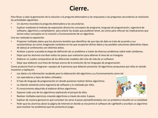 Cierre.
Para llevar a cabo la generación de la solución a la pregunta detonadora y las respuestas a las preguntas secundarias se realizarán
las actividades siguientes:
• Un alumno recordara la pregunta detonadora y las secundarias.
• Explicar mediante el método de exposición directa los conceptos de programa, lenguaje de programación, ingeniería de
software, algoritmo y compiladores para aclarar las dudas que pudieran tener, así como para reforzar las implicaciones que
tienen estos conceptos en la creación y funcionamiento de un algoritmo.
Una vez realizada la exposición:
• Proponer múltiples datos que los alumnos tendrán que identificar de que tipo de dato se trata de acuerdo a sus
características así como imaginarán contextos en los que ocuparían dichos datos y las posibles soluciones obtendrían (tipos
de datos) al combinarlos con distintos datos.
• Analizar y poner a prueba la etapa de definición de un problema a través de diversos problemas sobre todo cotidianos.
• Dejar que los alumnos escriban todos los pasos que realizarían para obtener el área de un triangulo.
• Elaborar un cuadro comparativo de los diferentes modelos del ciclo de vida de un software.
• Dejar que elaboren una línea de tiempo acerca de la evolución de los lenguajes de programación.
Como producto final se integraran equipos de 4 personas que deberán presentar 10 algoritmos propuestos por ellos en donde
muestren y expliquen:
• Los datos y la información recabada para la elaboración del algoritmo y su funcionamiento como tal.
• Los operadores y tipos de datos utilizados.
• El tipo de lenguaje de programación en donde quisieran realizar dichos algoritmos.
• La relación existente entre ingeniería de software y lo realizado por ellos.
• El conocimiento adquirido al elaborar dichos algoritmos.
• Exponer cada uno de los algoritmos explicando el porqué de ellos.
• Realizar múltiples ejercicios creando algoritmos a través de estos 3 pasos.
• Explicar de manera general en qué consisten los otros 4 pasos ejemplificándolos con un problema resuelto en su totalidad.
• Pedir que los alumnos abran la página de Internet en donde se encuentra el software de Lightboth y escriban un algoritmo
para resolver los problemas que les presenta el juego.
 