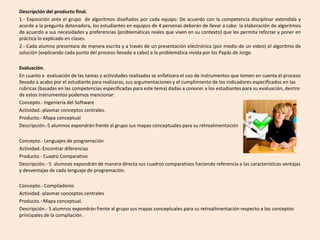 Descripción del producto final.
1.- Exposición ante el grupo de algoritmos diseñados por cada equipo: De acuerdo con la competencia disciplinar extendida y
acorde a la pregunta detonadora, los estudiantes en equipos de 4 personas deberán de llevar a cabo la elaboración de algoritmos
de acuerdo a sus necesidades y preferencias (problemáticas reales que viven en su contexto) que les permita reforzar y poner en
práctica lo explicado en clases.
2.- Cada alumno presentara de manera escrita y a través de un presentación electrónica (por medio de un video) el algoritmo de
solución (explicando cada punto del proceso llevado a cabo) a la problemática vivida por los Papás de Jorge.
Evaluación.
En cuanto a evaluación de las tareas y actividades realizadas se enfatizara el uso de instrumentos que tomen en cuenta el proceso
llevado a acabo por el estudiante para realizaras, sus argumentaciones y el cumplimiento de los indicadores especificados en las
rubricas (basadas en las competencias especificadas para este tema) dadas a conocer a los estudiantes para su evaluación, dentro
de estos instrumentos podemos mencionar:
Concepto.- Ingeniería del Software
Actividad.-plasmar conceptos centrales.
Producto.- Mapa conceptual
Descripción.-5 alumnos expondrán frente al grupo sus mapas conceptuales para su retroalimentación
Concepto.- Lenguajes de programación
Actividad.-Encontrar diferencias
Producto.- Cuadro Comparativo
Descripción.- 5 alumnos expondrán de manera directa sus cuadros comparativos haciendo referencia a las características ventajas
y desventajas de cada lenguaje de programación.
Concepto.- Compiladores
Actividad.-plasmar conceptos centrales
Producto.- Mapa conceptual.
Descripción.- 5 alumnos expondrán frente al grupo sus mapas conceptuales para su retroalimentación respecto a los conceptos
principales de la compilación.
 