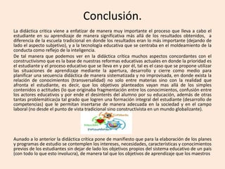 Conclusión.
La didáctica critica viene a enfatizar de manera muy importante el proceso que lleva a cabo el
estudiante en su aprendizaje de manera significativa más allá de los resultados obtenidos, a
diferencia de la escuela tradicional en donde los resultados eran lo más importante (dejando de
lado el aspecto subjetivo), y a la tecnología educativa que se centraba en el moldeamiento de la
conducta como reflejo de la inteligencia.
De tal manera que podemos ver en la didáctica crítica muchos aspectos concordantes con el
constructivismo que es la base de nuestras reformas educativas actuales en donde la prioridad es
el estudiante y el proceso educativo que se lleva en y por él, tal es el caso que se propone utilizar
las situaciones de aprendizaje mediante la apertura, desarrollo y cierre como medio para
planificar una secuencia didáctica de manera sistematizada y no improvisada, en donde exista la
relación de conocimientos (transversalidad) no solo entre materias sino con la realidad que
afronta el estudiante, es decir, que los objetivos planteados vayan mas allá de los simples
contenidos o actitudes (lo que originaba fragmentación entre los conocimientos, confusión entre
los actores educativos y por ende el desinterés del alumno por su educación, además de otras
tantas problemáticas)a tal grado que logren una formación integral del estudiante (desarrollo de
competencias) que le permitan insertarse de manera adecuada en la sociedad y en el campo
laboral (no desde el punto de vista tradicional sino constructivista en un mundo globalizante).
Aunado a lo anterior la didáctica crítica pone de manifiesto que para la elaboración de los planes
y programas de estudio se contemplen los intereses, necesidades, características y conocimientos
previos de los estudiantes sin dejar de lado los objetivos propios del sistema educativo de un país
(con todo lo que esto involucra), de manera tal que los objetivos de aprendizaje que los maestros
 