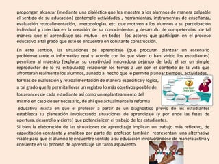En este sentido, las situaciones de aprendizaje (que procuran plantear un escenario
problematizante o informativo real y acorde con lo que viven o han vivido los estudiantes)
permiten al maestro (explotar su creatividad innovadora dejando de lado el ser un simple
reproductor de lo ya estipulado) relacionar los temas a ver con el contexto de la vida que
afrontaran realmente los alumnos, aunado al hecho que le permite planear tiempos, actividades,
formas de evaluación y retroalimentación de manera especifica y lógica,
a tal grado que le permita llevar un registro lo más objetivos posible de
los avances de cada estudiante así como un replanteamiento del
mismo en caso de ser necesario, de ahí que actualmente la reforma
educativa insista en que el profesor a partir de un diagnostico previo de los estudiantes
establezca su planeación involucrando situaciones de aprendizaje (y por ende las fases de
apertura, desarrollo y cierre) que potencialicen el trabajo de los estudiantes.
Si bien la elaboración de las situaciones de aprendizaje implican un trabajo más reflexivo, de
capacitación constante y analítico por parte del profesor, también representan una alternativa
viable para que el alumno le encuentre sentido a su educación involucrándose de manera activa y
consiente en su proceso de aprendizaje sin tanto aspaviento.
propongan alcanzar (mediante una dialéctica que les muestre a los alumnos de manera palpable
el sentido de su educación) contemple actividades , herramientas, instrumentos de enseñanza,
evaluación retroalimentación, metodologías, etc. que motiven a los alumnos a su participación
individual y colectiva en la creación de su conocimientos y desarrollo de competencias, de tal
manera que el aprendizaje sea mutuo en todos los actores que participan en el proceso
educativo a tal grado que este se encuentre en constante construcción.
 