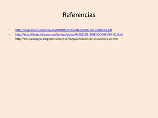Referencias
• http://depa.fquim.unam.mx/dsa/PAIDOS/A10-Instrumentacion_Didactica.pdf
• http://etac.clientes.tralcom.com/tc-etac/cursos/MODELOS_DISENO_C/U4/S4_01.html
• http://tips-pedagogia.blogspot.com/2011/06/planificacion-de-situaciones-de.html
 