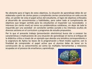 No obstante para el logro de estos objetivos, la situación de aprendizaje debe de ser
elaborada a partir de ciertos pasos y cumpliendo ciertas características en cada una de
ellas, sin perder de vista el papel activo del estudiante, el logro de objetivos enfocados
al desarrollo de conocimientos y habilidades, pero sobre todo al cumplimiento de
objetivos que tengan sentido para los estudiantes al responder sus necesidades e
intereses (en cierto nivel) así como sus problemáticas cotidianas, sin dejar de lado lo
requerido por una sociedad en constante cambio aunado a los intereses ocultos de
diversos sectores en el curriculum y programas de estudio propuestos.
Por lo que el presente trabajo (presentación electrónica) busca dar a conocer las
características e implicaciones de una situación de aprendizaje en torno al enfoque de
la didáctica crítica a través de un ejemplo que aborda una temática correspondiente a
la asignatura de Aplica las bases de la programación a Nivel medio superior, con la
finalidad de comprender el papel activo que el alumno debe de tener en la
construcción de su conocimiento así como las múltiples herramientas y relaciones
ocupadas en el proceso de enseñanza y aprendizaje.
 