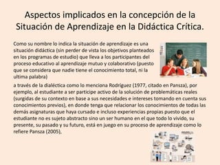 Aspectos implicados en la concepción de la
Situación de Aprendizaje en la Didáctica Crítica.
Como su nombre lo indica la situación de aprendizaje es una
situación didáctica (sin perder de vista los objetivos planteados
en los programas de estudio) que lleva a los participantes del
proceso educativo al aprendizaje mutuo y colaborativo (puesto
que se considera que nadie tiene el conocimiento total, ni la
ultima palabra)
a través de la dialéctica como lo menciona Rodríguez (1977, citado en Pansza), por
ejemplo, al estudiante a ser participe activo de la solución de problemáticas reales
(surgidas de su contexto en base a sus necesidades e intereses tomando en cuenta sus
conocimientos previos), en donde tenga que relacionar los conocimientos de todas las
demás asignaturas que haya cursado e incluso experiencias propias puesto que el
estudiante no es sujeto abstracto sino un ser humano en el que todo lo vivido, su
presente, su pasado y su futuro, está en juego en su proceso de aprendizaje como lo
refiere Pansza (2005),
 
