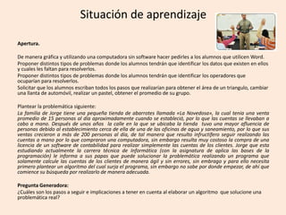 Situación de aprendizaje
Apertura.
De manera gráfica y utilizando una computadora sin software hacer pedirles a los alumnos que utilicen Word.
Proponer distintos tipos de problemas donde los alumnos tendrán que identificar los datos que existen en ellos
y cuales les faltan para resolverlos.
Proponer distintos tipos de problemas donde los alumnos tendrán que identificar los operadores que
ocuparían para resolverlos.
Solicitar que los alumnos escriban todos los pasos que realizarían para obtener el área de un triangulo, cambiar
una llanta de automóvil, realizar un pastel, obtener el promedio de su grupo.
Plantear la problemática siguiente:
La familia de Jorge tiene una pequeña tienda de abarrotes llamada «La Novedosa», la cual tenia una venta
promedio de 15 personas al día aproximadamente cuando se estableció, por lo que las cuentas se llevaban a
cabo a mano. Después de unos años la calle en la que se ubicaba la tienda tuvo una mayor afluencia de
personas debido al establecimiento cerca de ella de una de las oficinas de agua y saneamiento, por lo que sus
ventas crecieron a más de 200 personas al día, de tal manera que resulto infructífero seguir realizando las
cuentas a mano por lo que compraron una computadora, sin embargo resulta muy costoso la compra de una
licencia de un software de contabilidad para realizar simplemente las cuentas de los clientes. Jorge que esta
estudiando actualmente la carrera técnica de Informática (con la asignatura de aplica las bases de la
programación) le informa a sus papas que puede solucionar la problemática realizando un programa que
solamente calcule las cuentas de los clientes de manera ágil y sin errores, sin embrago y para ello necesita
primero plantear un algoritmo del cual surja el programa, sin embargo no sabe por donde empezar, de ahí que
comience su búsqueda por realizarlo de manera adecuada.
Pregunta Generadora:
¿Cuáles son los pasos a seguir e implicaciones a tener en cuenta al elaborar un algoritmo que solucione una
problemática real?
 
