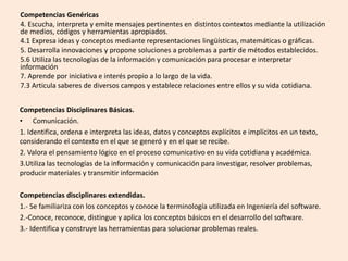 Competencias Genéricas
4. Escucha, interpreta y emite mensajes pertinentes en distintos contextos mediante la utilización
de medios, códigos y herramientas apropiados.
4.1 Expresa ideas y conceptos mediante representaciones lingüísticas, matemáticas o gráficas.
5. Desarrolla innovaciones y propone soluciones a problemas a partir de métodos establecidos.
5.6 Utiliza las tecnologías de la información y comunicación para procesar e interpretar
información
7. Aprende por iniciativa e interés propio a lo largo de la vida.
7.3 Articula saberes de diversos campos y establece relaciones entre ellos y su vida cotidiana.
Competencias Disciplinares Básicas.
• Comunicación.
1. Identifica, ordena e interpreta las ideas, datos y conceptos explícitos e implícitos en un texto,
considerando el contexto en el que se generó y en el que se recibe.
2. Valora el pensamiento lógico en el proceso comunicativo en su vida cotidiana y académica.
3.Utiliza las tecnologías de la información y comunicación para investigar, resolver problemas,
producir materiales y transmitir información
Competencias disciplinares extendidas.
1.- Se familiariza con los conceptos y conoce la terminología utilizada en Ingeniería del software.
2.-Conoce, reconoce, distingue y aplica los conceptos básicos en el desarrollo del software.
3.- Identifica y construye las herramientas para solucionar problemas reales.
 