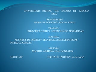 UNIVERSIDAD DIGITAL DEL ESTADO DE MEXICO
ETAC
RESPONSABLE:
MARIA DE LOUREDES ROCHA PEREZ
TRABAJO:
DIDACTICA CRITICA SITUACIÓN DE APRENDIZAJE
MATERIA:
MODELOS DE DISEÑO Y DESARROLLO DE ESTRATEGIAS
INSTRUCCIONALES
ASESORA:
XOCHITL ADRIANA LEAL GONZALEZ
GRUPO: 18T FECHA DE ENTREGA: 20-04-20016
 