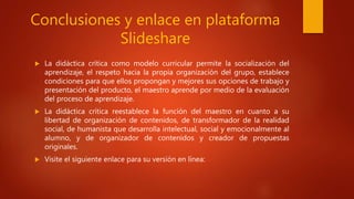 Conclusiones y enlace en plataforma
Slideshare
 La didáctica crítica como modelo curricular permite la socialización del
aprendizaje, el respeto hacia la propia organización del grupo, establece
condiciones para que ellos propongan y mejores sus opciones de trabajo y
presentación del producto, el maestro aprende por medio de la evaluación
del proceso de aprendizaje.
 La didáctica crítica reestablece la función del maestro en cuanto a su
libertad de organización de contenidos, de transformador de la realidad
social, de humanista que desarrolla intelectual, social y emocionalmente al
alumno, y de organizador de contenidos y creador de propuestas
originales.
 Visite el siguiente enlace para su versión en línea:
 