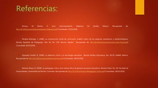 Referencias:
Pansza, M; Morán, P. (s/a). Instrumentación didáctica. Ed Genika: México. Recuperado de:
file:///E:/U4/Lecturas/Instrumentacion_Didactica.pdf Consultado: 27/03/2018.
Penalva Buitrago, J. (2006). La construcción social de currículum: análisis crítico de los aspectos semánticos y epistemológicos.
Revista Española de Pedagogía. Año 64. No. 234: Murcia, España. Recuperado de: file:///E:/U4/Lecturas/LaConstruccion_Social.pdf
Consultado 26/03/2018.
Quesada Castillo, R. (1990). La didáctica crítica y la tecnología educativa. Revista Perfiles Educativos. No. 49-50. UNAM: México.
Recuperada de: file:///E:/U4/Lecturas/LaDidacticaCritica.pdf Consultado: 28/03/2018.
Ramirez Bravo, R. (2008). La pedagogía crítica. Una manera ética de generar procesos educativos. Revista Folios. No. 28. Facultad de
Humanidades, Universidad de Noriño: Colombia. Recuperada de: file:///E:/U4/Lecturas/LaPedagogia_Critica.pdf Consultado: 28/03/2018.
 