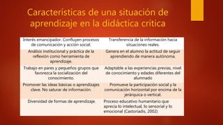 Características de una situación de
aprendizaje en la didáctica crítica
Interés emancipador. Confluyen procesos
de comunicación y acción social.
Transferencia de la información hacia
situaciones reales.
Análisis institucional y práctica de la
reflexión como herramienta de
aprendizaje.
Genera en el alumno la actitud de seguir
aprendiendo de manera autónoma.
Trabajo en pares y pequeños grupos que
favorezca la socialización del
conocimiento.
Adaptable a las experiencias previas, nivel
de conocimiento y edades diferentes del
alumnado
Promover las ideas básicas o aprendizajes
clave. No saturar de información.
Promueve la participación social y la
comunicación horizontal por encima de la
jerárquica o vertical.
Diversidad de formas de aprendizaje. Proceso educativo humanitario que
aprecia lo intelectual, lo sensorial y lo
emocional (Castoriadis, 2002)
 