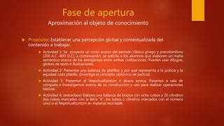 Fase de apertura
Aproximación al objeto de conocimiento
 Propósito: Establecer una percepción global y contextualizada del
contenido a trabajar.
 Actividad 1: Se proyecta un corto acerca del periodo clásico griego y precolombino
(200 A.C -800 D.C); a continuación, se solicita a los alumnos que elaboren un maña
semántico acerca de las semejanzas entre ambas civilizaciones. Pueden usar dibujos,
globos de texto e ilustraciones.
 Actividad 2: Presentar una balanza de platillos y por qué representa a la justicia y la
equidad cada platillo. (Investiga el concepto platónico de justicia)
 Actividad 3: Presentar el Nepohualtzintzin o ábaco azteca. Pasamos a sala de
cómputo e investigamos acerca de su construcción y uso para realizar operaciones
básicas.
 Actividad 4: (extraclase) Elabora una balanza de brazos con ocho cubos y 20 cilindros
(los cubos marcados con la letra “X”, los tubos o cilindros marcados con el número
uno) o el Nepohualtzintzin en material reciclable.
 