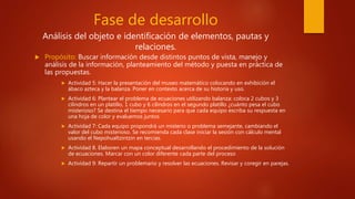 Fase de desarrollo
Análisis del objeto e identificación de elementos, pautas y
relaciones.
 Propósito: Buscar información desde distintos puntos de vista, manejo y
análisis de la información, planteamiento del método y puesta en práctica de
las propuestas.
 Actividad 5: Hacer la presentación del museo matemático colocando en exhibición el
ábaco azteca y la balanza. Poner en contexto acerca de su historia y uso.
 Actividad 6: Plantear el problema de ecuaciones utilizando balanza: coloca 2 cubos y 3
cilindros en un platillo, 1 cubo y 6 cilindros en el segundo platillo ¿cuánto pesa el cubo
misterioso? Se destina el tiempo necesario para que cada equipo escriba su respuesta en
una hoja de color y evaluemos juntos
 Actividad 7: Cada equipo propondrá un misterio o problema semejante, cambiando el
valor del cubo misterioso. Se recomienda cada clase iniciar la sesión con cálculo mental
usando el Nepohualtzintzin en tercias.
 Actividad 8. Elaboren un mapa conceptual desarrollando el procedimiento de la solución
de ecuaciones. Marcar con un color diferente cada parte del proceso
 Actividad 9: Repartir un problemario y resolver las ecuaciones. Revisar y coregir en parejas.
 