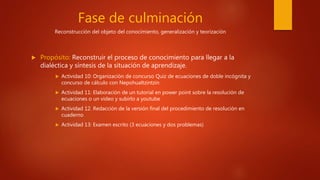 Fase de culminación
Reconstrucción del objeto del conocimiento, generalización y teorización
 Propósito: Reconstruir el proceso de conocimiento para llegar a la
dialéctica y síntesis de la situación de aprendizaje.
 Actividad 10: Organización de concurso Quiz de ecuaciones de doble incógnita y
concurso de cálculo con Nepohualtzintzin
 Actividad 11: Elaboración de un tutorial en power point sobre la resolución de
ecuaciones o un video y subirlo a youtube
 Actividad 12. Redacción de la versión final del procedimiento de resolución en
cuaderno
 Actividad 13: Examen escrito (3 ecuaciones y dos problemas)
 