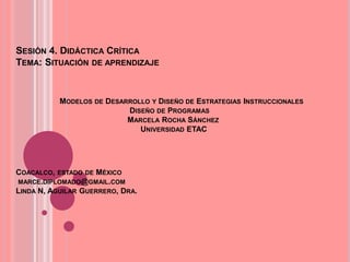 SESIÓN 4. DIDÁCTICA CRÍTICA
TEMA: SITUACIÓN DE APRENDIZAJE
MODELOS DE DESARROLLO Y DISEÑO DE ESTRATEGIAS INSTRUCCIONALES
DISEÑO DE PROGRAMAS
MARCELA ROCHA SÁNCHEZ
UNIVERSIDAD ETAC
COACALCO, ESTADO DE MÉXICO
MARCE.DIPLOMADO@GMAIL.COM
LINDA N, AGUILAR GUERRERO, DRA.
 