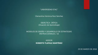 “UNIVERSIDAD ETAC”
Clementina Verónica Ruiz Sánchez
DIDÁCTICA CRÍTICA
(Situación de Aprendizaje)
MODELOS DE DISEÑO Y DESARROLLO DE ESTRATEGIAS
INSTRUCCIONALES / 16
ASESOR
ROBERTO TLAPALE MARTÍNEZ
29 DE MARZO DE 2018
 