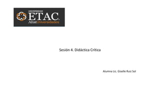 Sesión 4. Didáctica Crítica
Alumna Lic. Giselle Ruiz Sol
 