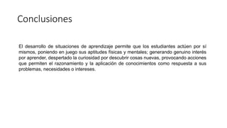 Conclusiones
El desarrollo de situaciones de aprendizaje permite que los estudiantes actúen por sí
mismos, poniendo en juego sus aptitudes físicas y mentales; generando genuino interés
por aprender, despertado la curiosidad por descubrir cosas nuevas, provocando acciones
que permiten el razonamiento y la aplicación de conocimientos como respuesta a sus
problemas, necesidades o intereses.
 
