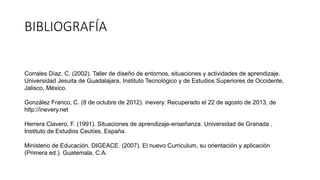 BIBLIOGRAFÍA
Corrales Díaz, C. (2002). Taller de diseño de entornos, situaciones y actividades de aprendizaje.
Universidad Jesuita de Guadalajara, Instituto Tecnológico y de Estudios Superiores de Occidente,
Jalisco, México.
González Franco, C. (8 de octubre de 2012). inevery. Recuperado el 22 de agosto de 2013, de
http://inevery.net
Herrera Clavero, F. (1991). Situaciones de aprendizaje-enseñanza. Universidad de Granada ,
Instituto de Estudios Ceutíes, España.
Ministerio de Educación, DIGEACE. (2007). El nuevo Curriculum, su orientación y aplicación
(Primera ed.). Guatemala, C.A.
 