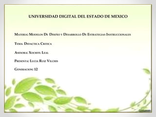 UNIVERSIDAD DIGITAL DEL ESTADO DE MEXICO
MATERIA: MODELOS DE DISEÑO Y DESARROLLO DE ESTRATEGIAS INSTRUCCIONALES
TEMA: DIDACTICA CRITICA
ASESORA: XOCHITL LEAL
PRESENTA: LUCIA RUIZ VILCHIS
GENERACION: 12
 