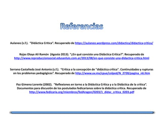 Aulaneo (s.f.). “Didáctica Critica”. Recuperado de https://aulaneo.wordpress.com/didactica/didactica-critica/
Rojas Olaya Alí Ramón (Agosto 2013). “¿En qué consiste una Didáctica Crítica?”. Recuperado de
http://www.reproduccionsocial.edusanluis.com.ar/2013/08/en-que-consiste-una-didactica-critica.html
Serrano Castañeda José Antonio (s.f.). “Crítica a la concepción de "didáctica crítica". Continuidades y rupturas
en los problemas pedagógicos”. Recuperado de http://www.uv.mx/cpue/colped/N_2728/pagina_n6.htm
Paz Gimeno Lorente (2002). “Reflexiones en torno a la Didáctica Crítica y a la Didáctica de la crítica”.
Documentos para discusión de los postulados fedicarianos sobre la didáctica crítica. Recuperado de
http://www.fedicaria.org/miembros/fedAragon/0203/1_didac_critica_0203.pdf
 
