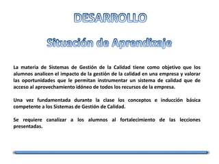 La materia de Sistemas de Gestión de la Calidad tiene como objetivo que los
alumnos analicen el impacto de la gestión de la calidad en una empresa y valorar
las oportunidades que le permitan instrumentar un sistema de calidad que de
acceso al aprovechamiento idóneo de todos los recursos de la empresa.
Una vez fundamentada durante la clase los conceptos e inducción básica
competente a los Sistemas de Gestión de Calidad.
Se requiere canalizar a los alumnos al fortalecimiento de las lecciones
presentadas.
 