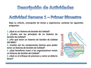 Bajo tu criterio, concepción de temas y experiencia, contesta las siguientes
preguntas:
1. ¿Qué es un Sistema de Gestión de Calidad?
2. ¿Cuáles son los principios de un Sistema de
Gestión de Calidad?
3. ¿Por qué tener un Sistema de Gestión de Calidad
ISO 9001?
4. ¿Cuáles son los componentes básicos para poder
tener un Sistema de Gestión de Calidad?
5. ¿Qué beneficios traen a las organizaciones incluir
un Sistema de Gestión de Calidad?
6. ¿Qué es el enfoque de procesos y como se debería
llevar?
 