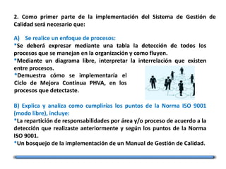 2. Como primer parte de la implementación del Sistema de Gestión de
Calidad será necesario que:
A) Se realice un enfoque de procesos:
*Se deberá expresar mediante una tabla la detección de todos los
procesos que se manejan en la organización y como fluyen.
*Mediante un diagrama libre, interpretar la interrelación que existen
entre procesos.
B) Explica y analiza como cumplirías los puntos de la Norma ISO 9001
(modo libre), incluye:
*La repartición de responsabilidades por área y/o proceso de acuerdo a la
detección que realizaste anteriormente y según los puntos de la Norma
ISO 9001.
*Un bosquejo de la implementación de un Manual de Gestión de Calidad.
*Demuestra cómo se implementaría el
Ciclo de Mejora Continua PHVA, en los
procesos que detectaste.
 