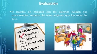 • El maestro en conjunto con los alumnos evalúan sus
conocimientos respecto del tema asignado que fue sobre las
aves.