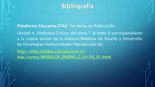 Plataforma Educativa ETAC. Sin fecha de Publicación.
Unidad 4. Didáctica Crítica; del tema 1 al tema 6 correspondiente
a la cuarta sesión de la materia Modelos de Diseño y Desarrollo
de Estrategias Instruccionales Recuperado de:
http://etac.clientes.tralcom.com/tc-
etac/cursos/MODELOS_DISENO_C/U4/S4_01.html