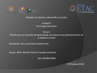 Modelos de diseño y desarrollo curricular.
Unidad 4.
Tecnología Educativa.
Tarea 4.
Diseño de una situación de aprendizaje con base en los planteamientos de
la didáctica crítica
Estudiante: Ana Lucía Salas Guadarrama
Asesor: Mtra. Martha Patricia Casañas Gutiérrez
Gpo. B2AB635046
07/Octubre/2018
 