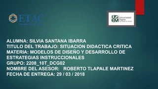 ALUMNA: SILVIA SANTANA IBARRA
TITULO DEL TRABAJO: SITUACION DIDACTICA CRITICA
MATERIA: MODELOS DE DISEÑO Y DESARROLLO DE
ESTRATEGIAS INSTRUCCIONALES
GRUPO: 2208_10T_DCG02
NOMBRE DEL ASESOR: ROBERTO TLAPALE MARTINEZ
FECHA DE ENTREGA: 29 / 03 / 2018
 