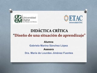DIDÁCTICA CRÍTICA
“Diseño de una situación de aprendizaje”
Alumna
Gabriela Marina Sánchez López
Asesora
Dra. María de Lourdes Jiménez Fuentes
 