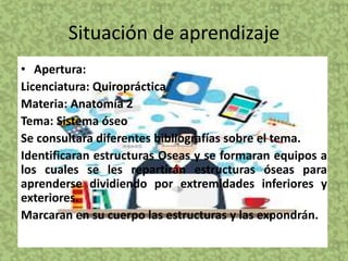 Situación de aprendizaje
• Apertura:
Licenciatura: Quiropráctica
Materia: Anatomía 2
Tema: Sistema óseo
Se consultara diferentes bibliografías sobre el tema.
Identificaran estructuras Oseas y se formaran equipos a
los cuales se les repartirán estructuras óseas para
aprenderse dividiendo por extremidades inferiores y
exteriores.
Marcaran en su cuerpo las estructuras y las expondrán.
 