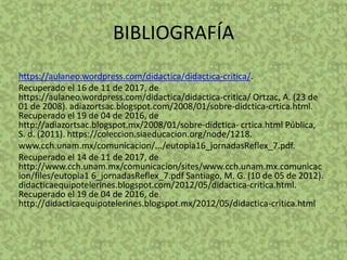 BIBLIOGRAFÍA
https://aulaneo.wordpress.com/didactica/didactica-critica/.
Recuperado el 16 de 11 de 2017, de
https://aulaneo.wordpress.com/didactica/didactica-critica/ Ortzac, A. (23 de
01 de 2008). adiazortsac.blogspot.com/2008/01/sobre-didctica-crtica.html.
Recuperado el 19 de 04 de 2016, de
http://adiazortsac.blogspot.mx/2008/01/sobre-didctica- crtica.html Pública,
S. d. (2011). https://coleccion.siaeducacion.org/node/1218.
www.cch.unam.mx/comunicacion/.../eutopia16_jornadasReflex_7.pdf.
Recuperado el 14 de 11 de 2017, de
http://www.cch.unam.mx/comunicacion/sites/www.cch.unam.mx.comunicac
ion/files/eutopia1 6_jornadasReflex_7.pdf Santiago, M. G. (10 de 05 de 2012).
didacticaequipotelerines.blogspot.com/2012/05/didactica-critica.html.
Recuperado el 19 de 04 de 2016, de
http://didacticaequipotelerines.blogspot.mx/2012/05/didactica-critica.html
 