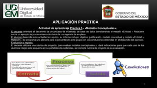 14
Actividad de aprendizaje Practica 1.- «Modelos Conceptuales».
El docente orientará el desarrollo de un proceso de modelado de base de datos considerando el modelo «Entidad – Relación»
sobre un ejemplo de procesamiento de datos de una agencia de empleos.
El alumno desarrolla esta actividad en equipo, su informe incluye: objetivo, justificación, modelo conceptual y modelo «Entidad –
Relación». Se programa una plenaria para la presentación ante grupo con las conclusiones obtenidas en el desarrollo del ejercicio.
Evaluación y registro.
El docente utilizara una rubrica de proyecto, para evaluar modelos conceptuales y dará indicaciones para que cada uno de los
alumnos integre este esquema en su portafolio de evidencias, así como la rubrica de proyecto de su evaluación.
APLICACIÓN PRACTICA
 