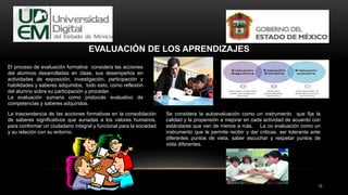 15
EVALUACIÓN DE LOS APRENDIZAJES
El proceso de evaluación formativa considera las acciones
del alumnos desarrolladas en clase, sus desempeños en
actividades de exposición, investigación, participación y
habilidades y saberes adquiridos, todo esto, como reflexión
del alumno sobre su participación y proceder.
La evaluación sumaria como protocolo evaluativo de
competencias y saberes adquiridos.
La trascendencia de las acciones formativas en la consolidación
de saberes significativos que aunadas a los valores humanos,
para conformar un ciudadano integral y funcional para la sociedad
y su relación con su entorno.
Se considera la autoevaluación como un instrumento que fija la
calidad y la propensión a mejorar en cada actividad de acuerdo con
estándares que van de menos a más. La co evaluación como un
instrumento que le permite recibir y dar criticas, ser tolerante ante
diferentes puntos de vista, saber escuchar y respetar puntos de
vista diferentes.
 