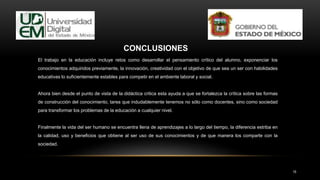 16
El trabajo en la educación incluye retos como desarrollar el pensamiento crítico del alumno, exponenciar los
conocimientos adquiridos previamente, la innovación, creatividad con el objetivo de que sea un ser con habilidades
educativas lo suficientemente estables para competir en el ambiente laboral y social.
Ahora bien desde el punto de vista de la didáctica critica esta ayuda a que se fortalezca la crítica sobre las formas
de construcción del conocimiento, tarea que indudablemente tenemos no sólo como docentes, sino como sociedad
para transformar los problemas de la educación a cualquier nivel.
Finalmente la vida del ser humano se encuentra llena de aprendizajes a lo largo del tiempo, la diferencia estriba en
la calidad, uso y beneficios que obtiene al ser uso de sus conocimientos y de que manera los comparte con la
sociedad.
CONCLUSIONES
 