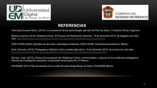 17
REFERENCIAS
Chercasky Susana María. (2013), «La evaluación de los aprendizajes, ejemplo de Plan de clase», Fundación Terras. Argentina
Becerra Josimar. (2014). Didáctica Critica, El Proceso de Planificación Docente . 15 de diciembre 2015, de blogspot.com Sitio
web: http://didcriticatdocencia.blogspot.mx/2014/07/el-proceso-de-planificacion-docente.html
DIDE-ITESM (2008), Ejemplos de técnicas y estrategias didácticas, DIDE-ITESM, Vicerrectoría Académica, México.
Ávila, Eduardo. (2010). Pedagogía y didáctica crítica, modelo alternativo. 10 de diciembre 2015, de eumed.net sitio web:
http://www.eumed.net/tesis-doctorales/2009/erar/Pedagogia%20y%20didactica%20critica.htm
Serrano, José. (2015). Critica a la concepción de «Didáctica Crítica», continuidades y rupturas en los problemas pedagógicos.
Revista de investigación educativa, Universidad Veracruzana No. 21 México
IPN-DEMS (2014) Plan de estudios de la unidad de aprendizaje Bases de Datos, IPN-DEMS México
 