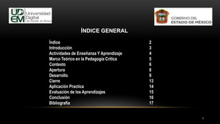 2
ÍNDICE GENERAL
Índice 2
Introducción 3
Actividades de Enseñanza Y Aprendizaje 4
Marco Teórico en la Pedagogía Crítica 5
Contexto 6
Apertura 8
Desarrollo 9
Cierre 13
Aplicación Practica 14
Evaluación de los Aprendizajes 15
Conclusión 16
Bibliografía 17
 