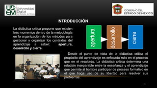 Desde el punto de vista de la didáctica crítica el
propósito del aprendizaje es enfocado más en el proceso
que en el resultado. La didáctica crítica determina una
relación inseparable entre la enseñanza y el aprendizaje
que permite al hombre participar de proceso formativo en
el que haga uso de su libertad para resolver sus
problemas.
La didáctica critica propone que existen
tres momentos dentro de la metodología
en la organización de los métodos para
gestionar y organizar los contextos del
aprendizaje a saber: apertura,
desarrollo y cierre.
INTRODUCCIÓN
3
apertura
desarrollo
cierre
 