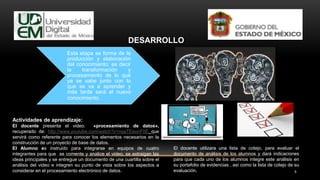 9
DESARROLLO
Esta etapa se forma de la
producción y elaboración
del conocimiento; es decir
la transformación y
procesamiento de lo qué
ya se sabe junto con lo
que se va a aprender y
más tarde será el nuevo
conocimiento.
Actividades de aprendizaje:
El docente presenta el video: «procesamiento de datos»,
recuperado de: http://www.youtube.com/watch?v=nqaTEeonF0E que
servirá como referente para conocer los elementos necesarios en la
construcción de un proyecto de base de datos.
El Alumno es instruido para integrarse en equipos de cuatro
integrantes para que se comente y analice el video, se extraigan las
ideas principales y se entregue un documento de una cuartilla sobre el
análisis del video e integren su punto de vista sobre los aspectos a
considerar en el procesamiento electrónico de datos.
El docente utilizara una lista de cotejo, para evaluar el
documento de análisis de los alumnos y dará indicaciones
para que cada uno de los alumnos integre este análisis en
su portafolio de evidencias , así como la lista de cotejo de su
evaluación.
 