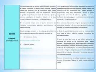 CIERRE
Estrategia
postinstruccional
5.-Una vez aprendidas las técnicas que ha propuesto el docente,
de manera autónoma el alumno podrá solucionar cualquier
cuestión que involucre el uso de; conversiones entre grados
decimales y sexagesimales, suma, resta, multiplicación y división
en grados sexagesimales, conversión de radianes a grados y
viceversa, clasificación de ángulos y ángulos en el plano
cartesiano, triángulos congruentes y triángulos semejantes
En el cuadrante número cinco el alumno demostrará las
habilidades y conocimientos adquiridos para solucionar de
manera autónoma.
Dichas estrategias consisten en el análisis y demostración de
diversos aspectos trigonométricos aprendidos ,por medio de:
 Demostraciones virtuales:
http://www.genmagic.org/mates1/ra1c.swf
 Exámenes virtuales.
http://www.daypo.com/
6.-Una vez aprendidas las técnicas que ha propuesto el docente, de
manera autónoma el alumno podrá solucionar cualquier cuestión que
involucre el uso de; conversiones entre grados decimales y
sexagesimales, suma, resta, multiplicación y división en grados
sexagesimales, conversión de radianes a grados y viceversa,
clasificación de ángulos y ángulos en el plano cartesiano, triángulos
congruentes y triángulos semejantes.
Como evidencias, los alumnos entregaran las impresiones de las
problemáticas resueltas a fin de mostrar productos finales que
satisfagan las competencias propuestas en la planeación.
La libreta de apuntes es en donde se verán las evidencias tales
como hojas de sellos, exámenes pegados, impresiones del
programa de cómputo.
Se cierra la unidad por medio de una reflexión acerca de la
importancia del teorema de las conversiones entre grados
decimales y sexagesimales, suma, resta, multiplicación y división en
grados sexagesimales, conversión de radianes a grados y viceversa,
clasificación de ángulos y ángulos en el plano cartesiano, triángulos
congruentes y triángulos semejantes, así mismo se hace énfasis en
la solución de las preguntas detonadoras y secundarias que dieron
inicio a la presente unidad.
Como una de las evidencias, se realiza en equipo, una maqueta que
demuestre el teorema de Pitágoras, ya sea de manera matemática
o física.
 