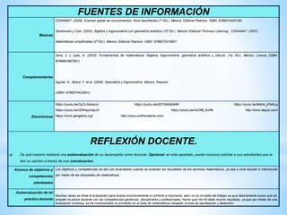 FUENTES DE INFORMACIÓN
Básicas
CONAMAT. (2009). Examen global de conocimientos: Nivel bachillerato (1ª Ed.). México: Editorial Pearson. ISBN: 9786074420180.
Swokowski y Cole. (2003). Álgebra y trigonometría con geometría analítica (10ª Ed.). México: Editorial Thomson Learning. CONAMAT. (2007).
Matemáticas simplificadas (2ª Ed.). México: Editorial Pearson. ISBN: 9786072316901
Complementarias
Silva, J. y Lazo, A. (2003). Fundamentos de matemáticas: Álgebra, trigonometría, geometría analítica y cálculo. (7a. Ed.). México: Limusa (ISBN:
9789681867591)
Aguilar, A., Bravo, F. et al. (2009). Geometría y trigonometría. México: Pearson.
(ISBN: 9786074423501)
Electrónicas
https://youtu.be/OyOJ3wescxc https://youtu.be/dZlYIMABbMM https://youtu.be/MdHz_jFMALg
https://youtu.be/IZWnpymdyJ0 https://youtu.be/4JO88_6vlRk http://www.daypo.com/
https://www.geogebra.org/ http://www.wolframalpha.com/
REFLEXIÓN DOCENTE.
a) De qué manera realizará una autoevaluación de su desempeño como docente. Opcional: en este apartado, puede inclusive solicitar a sus estudiantes que le
den su opinión a través de una coevaluacion.
Alcance de objetivos y
competencias
planteados
Los objetivos y competencias se dan por alcanzados cuando se analizan los resultados de los alumnos matemáticos, ya sea a nivel escolar e interescolar
por medio de las olimpiadas de matemáticas.
Autoevaluación de mi
práctica docente
Muchas veces se toma la evaluación para buscar exclusivamente lo correcto e incorrecto, pero no es mi estilo de trabajo ya que básicamente busco que se
empate mi praxis docente con las competencias genéricas, disciplinares y profesionales, hecho que me ha dado mucho resultado, ya que por medio de una
evaluación continua, se ha incrementado el promedio en el área de matemáticas rebajado la tasa de reprobación y deserción.
 