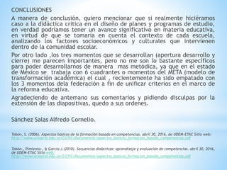CONCLUSIONES
A manera de conclusión, quiero mencionar que si realmente hiciéramos
caso a la didáctica critica en el diseño de planes y programas de estudio,
en verdad podríamos tener un avance significativo en materia educativa,
en virtud de que se tomaría en cuenta el contexto de cada escuela,
analizando los factores socioeconómicos y culturales que intervienen
dentro de la comunidad escolar.
Por otro lado ,los tres momentos que se desarrollan (apertura desarrollo y
cierre) me parecen importantes, pero no me son lo bastante específicos
para poder desarrollarnos de manera mas metódica, ya que en el estado
de México se trabaja con 6 cuadrantes o momentos del META (modelo de
transformación académica) el cual , recientemente ha sido empatado con
los 3 momentos dela federación a fin de unificar criterios en el marco de
la reforma educativa.
Agradeciendo de antemano sus comentarios y pidiendo disculpas por la
extensión de las diapositivas, quedo a sus ordenes.
Sánchez Salas Alfredo Cornelio.
Tobón, S. (2006). Aspectos básicos de la formación basada en competencias. abril 30, 2016, de UDEM-ETAC Sitio web:
http://www.urosario.edu.co/CGTIC/Documentos/aspectos_basicos_formacion_basada_competencias.pdf
Tobón., Pimienta., & García J.(2010). Secuencias didácticas: aprendizaje y evaluación de competencias. abril 30, 2016,
de UDEM-ETAC Sitio web:
http://www.urosario.edu.co/CGTIC/Documentos/aspectos_basicos_formacion_basada_competencias.pdf
 