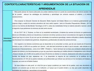 CONTEXTO,CARACTERÍSTICAS Y ARGUMENTACION DE LA SITUACION DE
APRENDIZAJE
Subsistema
(comunidad)
Para poder planear de manera adecuada una unidad, debemos tomar en cuenta las características del entorno escolar a fin
de se puedan adecuar las estrategias de enseñanza y aprendizaje con armonía respecto al sistema y al entorno
socioeconómico.
Para empezar la Dirección General de Educación Media Superior del Estado México es la instancia gubernamental que
organiza dirige y evalúa los servicios educativos del nivel medio superior tanto en Escuelas Preparatorias Oficiales (E.P.O)
como en los Centros de Bachillerato Tecnológico (C.B.T.), estas dos modalidades forman el sistema educativo nacional, siendo
el segundo al que pertenecen los alumnos de este centro escolar.
En los C.B.T. No 3, Tecámac, se frece en la modalidad escolarizada y bivalente las carreras de técnico en gastronomía,
técnico en informática y técnico en mecatrónica, la elección de dichas carreras se da en concordancia a los lugares de inserción
laboral que hay en la zona. Es por eso que las actividades de enseñanza aprendizaje, estarán enfocadas a diseñar situaciones
que favorezcan las competencias genéricas, disciplinares y profesionales de estas tres carreras técnicas.
Con respecto a los factores económicos que se desarrollan en la comunidad ,se tiene, que de una muestra de 25 alumnos
tomados al azar, él 60% de sus padres son obreros , esta alta taza porcentual se debe a que la escuela está ubicada en la
cercanía de 3 fraccionamientos , como el de “URBI” ,“Portales” y “sierra hermosa” por se hace una correlación directa entre los
empleos de obreros y los fraccionamientos ya que las casa fueron adquiridas por créditos directos a trabajadores como infonavit
, fonacot ,fovisste ,etc. El 28% de los padres de esos 25 alumnos se dedican al comercio, destacando entre ellos los puestos de
comida, las tiendas de ropa, zapaterías, etc. Y se desarrollan la mayoría de sus comercios en la periferia de los
fraccionamientos. El 12% de los padres restantes son profesionistas que ofrecen sus servicios en los municipios de Ecatepec y
Coacalco, así como en el Distrito Federal.
Se hace énfasis en este punto, en virtud de que el apoyo académico por medio de los padres, será más abundante en
relación a la cercanía que se tiene con la institución y el apoyo que él puede brindar a su hijo para poder desarrollar las
actividades de enseñanza y aprendizaje encomendadas.
 
