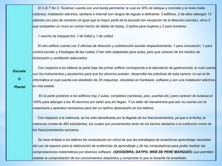 Escuela
O
Plantel
El C.B.T No 3, Tecámac cuenta con una barda perimetral, la cual es 30% de tabique y concreto y el resto malla
ciclónica, instalación eléctrica, sanitaria e internet con rangos de regular a deficiente, 3 edificios ,2 de ellos albergan 12
salones con piso de cemento (al igual que la mayor parte de la escuela con excepción de la dirección escolar), otros 2
que comparten un muro en común hecho de tablas de triplay, 2 baños para mujeres y 2 para hombres.
1 cancha de básquet bol ,1 de futbol y 1 de volibol
El otro edificio cuenta con 2 oficinas de dirección y subdirección escolar respectivamente, 1 para vinculación, 1 para
control escolar y 4 bodegas de las cuales 3 han sido adaptadas para aulas, pero que carecen de los medios de
iluminación y ventilación adecuados.
Con respecto a los talleres la parte baja del primer edificio corresponde a el laboratorio de gastronomía, el cual cuenta
con los instrumentos y accesorios para que los alumnos puedan desarrollar las prácticas de esta carrera, no así el de
informática el cual cuenta con alrededor de 35 máquinas obsoletas en hardware, software y con una instalación eléctrica
en mal estado.
En la parte posterior a los edificios hay 2 aulas, completas (ventanas, piso, puertas etc.) pero carecen de butacas al
100% para albergar a los 40 alumnos por salón que ahí llegan. Y un taller de mecatrónica que aún no cuenta con la
maquinaria y aparatos necesarios para dar un óptimo desempeño en los talleres.
Con respecto a la matricula, se ha visto beneficiada por la llegada de los fraccionamientos, ya que a la fecha, la
matricula consta de 492 estudiantes, los cuales son provenientes tanto de los barrios aledaños a la institución como de
los fraccionamientos cercanos.
Se hace énfasis a los talleres de computación en virtud de que las estrategias de enseñanza aprendizaje necesitan
del uso de espacio para la elaboración de evidencias de aprendizaje y de las computadoras para poder realizar las
comprobaciones matemáticas por diversos software (GEOGEBRA, DAYPO, WEB DE PERE MARQUES) que permiten
realizar la comprobación de los conocimientos adquiridos y comprobar lo que el docente ha enseñado.
 