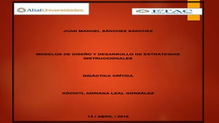 JUAN MANUEL SÁNCHEZ SÁNCHEZ
MODELOS DE DISEÑO Y DESARROLLO DE ESTRATEGIAS
INSTRUCCIONALES
DIDÁCTICA CRÍTICA
XÓCHITL ADRIANA LEAL GONZÁLEZ
13 / ABRIL / 2016
 