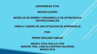 UNIVERSIDAD ETAC
SESION CUATRO
MODELOS DE DISEÑO Y DESARROLLO DE ESTRATEGIAS
INSTRUCCIONALES
TAREA 4: DISEÑO DE UNA SITUACION DE APRENDIZAJE
POR:
PEDRO SEGUNDO AMADO
GRUPO: ETAV-1833-6-C-1930
ASESOR: DRA. LIGIA ALCÁNTARA VALVERDE
MARZO 2018
 