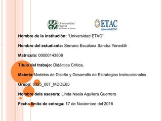 Nombre de la institución: “Universidad ETAC”
Nombre del estudiante: Serrano Escalona Sandra Yenedith
Matricula: 00000143808
Título del trabajo: Didáctica Crítica.
Materia:Modelos de Diseño y Desarrollo de Estrategias Instruccionales
Grupo: 6325_08T_MDDE05
Nombre dela asesora: Linda Naela Aguilera Guerrero
Fecha límite de entrega: 17 de Noviembre del 2016
.
 