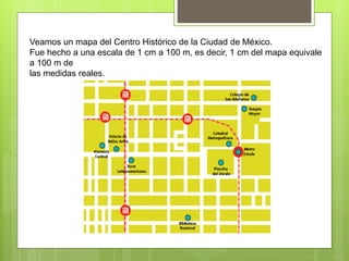 Veamos un mapa del Centro Histórico de la Ciudad de México.
Fue hecho a una escala de 1 cm a 100 m, es decir, 1 cm del mapa equivale
a 100 m de
las medidas reales.
 